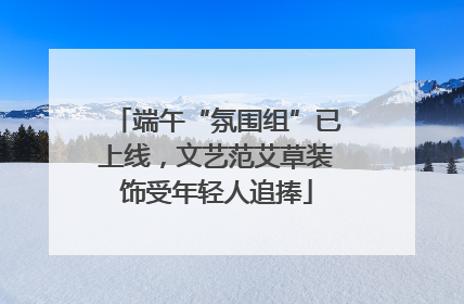 端午“氛围组”已上线，文艺范艾草装饰受年轻人追捧