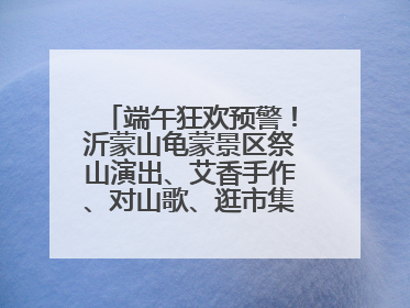 端午狂欢预警！沂蒙山龟蒙景区祭山演出、艾香手作、对山歌、逛市集！速来嗨玩~