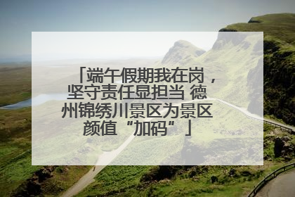 端午假期我在岗，坚守责任显担当 德州锦绣川景区为景区颜值“加码”
