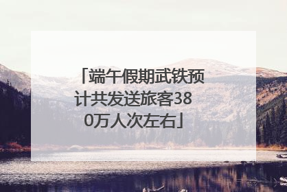 端午假期武铁预计共发送旅客380万人次左右