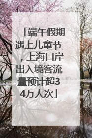 端午假期遇上儿童节，上海口岸出入境客流量预计超34万人次