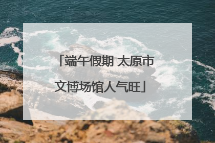 端午假期 太原市文博场馆人气旺