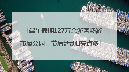 端午假期127万余游客畅游市属公园，节后活动﻿亮点多