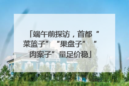 端午前探访，首都“菜篮子”“果盘子”“肉案子”量足价稳