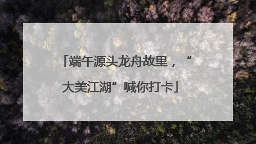 端午源头龙舟故里，“大美江湖”喊你打卡