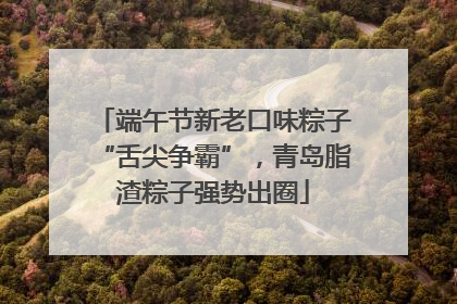 端午节新老口味粽子“舌尖争霸”，青岛脂渣粽子强势出圈