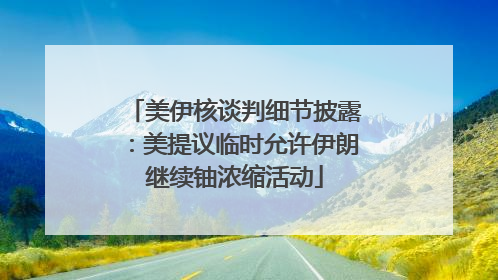 美伊核谈判细节披露：美提议临时允许伊朗继续铀浓缩活动
