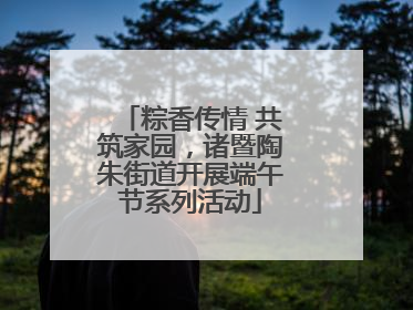 粽香传情 共筑家园，诸暨陶朱街道开展端午节系列活动