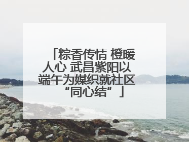 粽香传情 橙暖人心 武昌紫阳以端午为媒织就社区“同心结”
