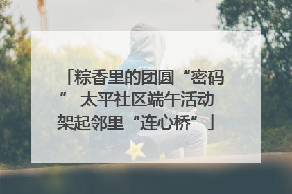 粽香里的团圆“密码” 太平社区端午活动架起邻里“连心桥”