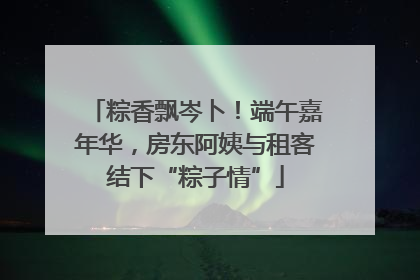 粽香飘岑卜！端午嘉年华，房东阿姨与租客结下“粽子情”