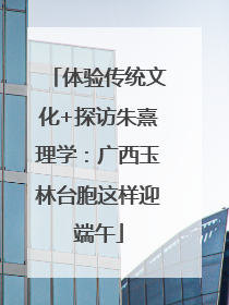 体验传统文化+探访朱熹理学：广西玉林台胞这样迎端午