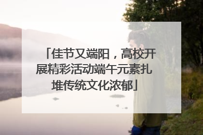 佳节又端阳，高校开展精彩活动端午元素扎堆传统文化浓郁