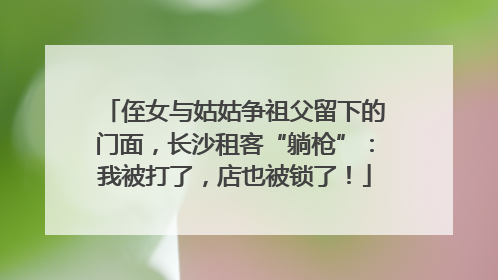 侄女与姑姑争祖父留下的门面，长沙租客“躺枪”：我被打了，店也被锁了！