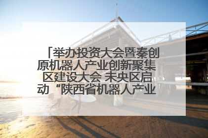 举办投资大会暨秦创原机器人产业创新聚集区建设大会 未央区启动“陕西省机器人产业聚集区”建设
