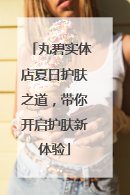 丸碧实体店夏日护肤之道，带你开启护肤新体验