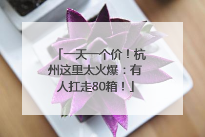 一天一个价！杭州这里太火爆：有人扛走80箱！