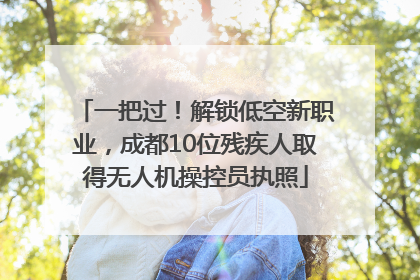 一把过！解锁低空新职业，成都10位残疾人取得无人机操控员执照
