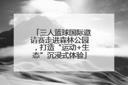 三人篮球国际邀请赛走进森林公园，打造“运动+生态”沉浸式体验