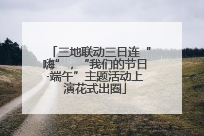 三地联动三日连“嗨”，“我们的节日·端午”主题活动上演花式出圈