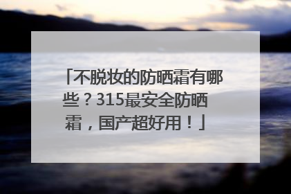 不脱妆的防晒霜有哪些？315最安全防晒霜，国产超好用！