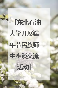 东北石油大学开展端午节民族师生座谈交流活动