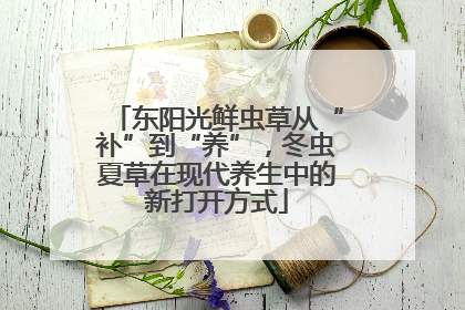 东阳光鲜虫草从“补”到“养”，冬虫夏草在现代养生中的新打开方式