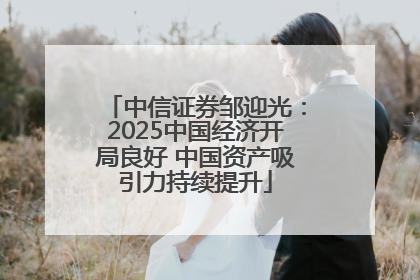 中信证券邹迎光：2025中国经济开局良好 中国资产吸引力持续提升