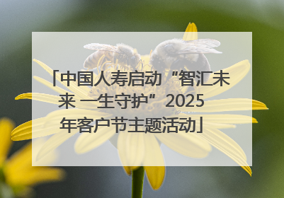 中国人寿启动“智汇未来 一生守护”2025年客户节主题活动