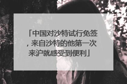 中国对沙特试行免签，来自沙特的他第一次来沪就感受到便利