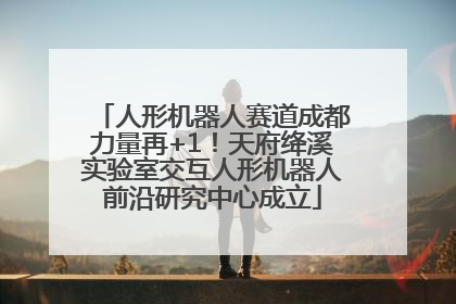 人形机器人赛道成都力量再+1！天府绛溪实验室交互人形机器人前沿研究中心成立