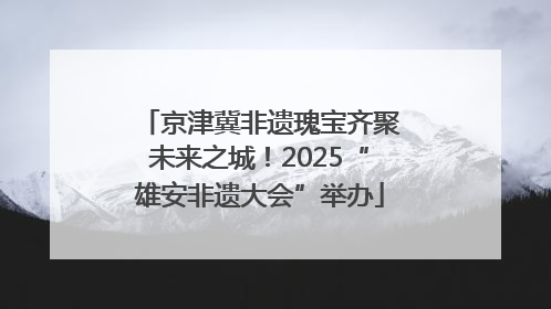 京津冀非遗瑰宝齐聚未来之城！2025“雄安非遗大会”举办