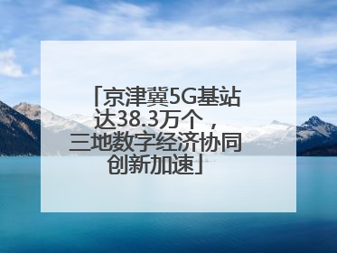 京津冀5G基站达38.3万个，三地数字经济协同创新加速