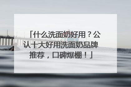 什么洗面奶好用？公认十大好用洗面奶品牌推荐，口碑爆棚！