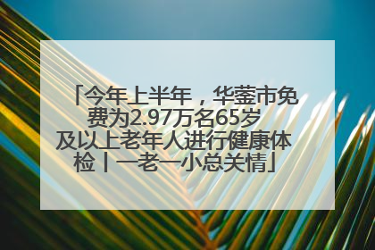 今年上半年，华蓥市免费为2.97万名65岁及以上老年人进行健康体检丨一老一小总关情