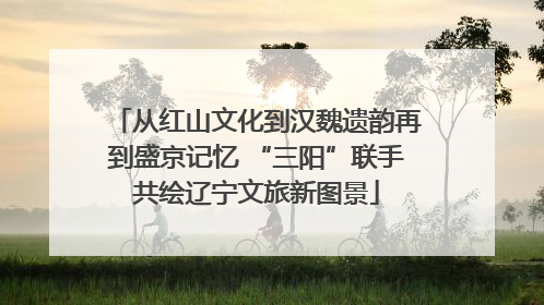 从红山文化到汉魏遗韵再到盛京记忆 “三阳”联手共绘辽宁文旅新图景