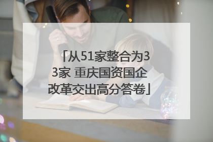 从51家整合为33家 重庆国资国企改革交出高分答卷