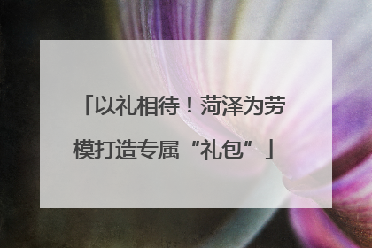 以礼相待！菏泽为劳模打造专属“礼包”