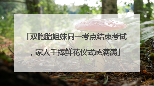 双胞胎姐妹同一考点结束考试,家人手捧鲜花仪式感满满
