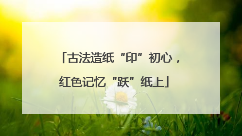 古法造纸“印”初心，红色记忆“跃”纸上