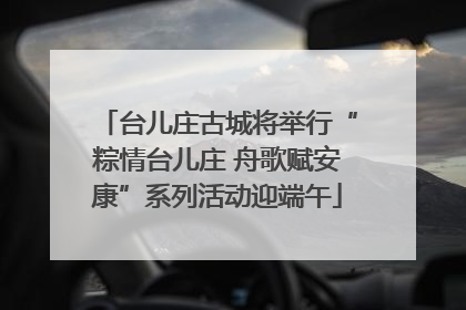 台儿庄古城将举行“粽情台儿庄 舟歌赋安康”系列活动迎端午