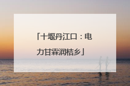 十堰丹江口：电力甘霖润桔乡