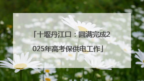 十堰丹江口：圆满完成2025年高考保供电工作