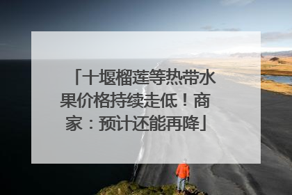十堰榴莲等热带水果价格持续走低！商家：预计还能再降