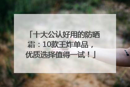十大公认好用的防晒霜：10款王炸单品，优质选择值得一试！