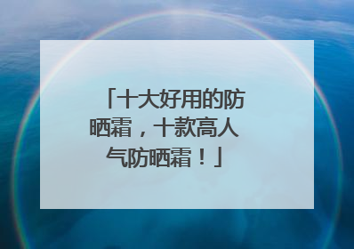 十大好用的防晒霜，十款高人气防晒霜！