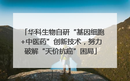 华科生物自研“基因细胞+中医药”创新技术，努力破解“天价抗癌”困局