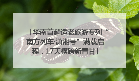 华南首趟适老旅游专列“南方列车·潇湘号”满载启程，17天横跨新青甘