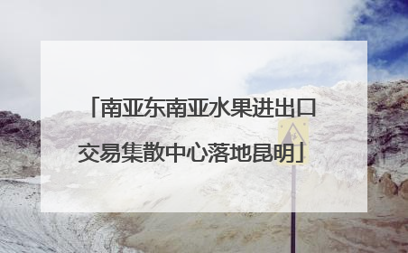 南亚东南亚水果进出口交易集散中心落地昆明
