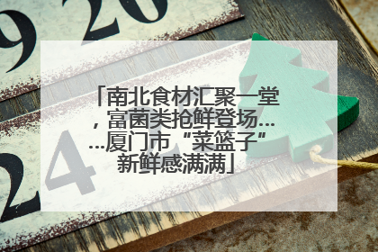 南北食材汇聚一堂，富菌类抢鲜登场……厦门市“菜篮子”新鲜感满满